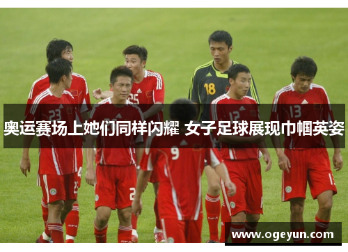 奥运赛场上她们同样闪耀 女子足球展现巾帼英姿