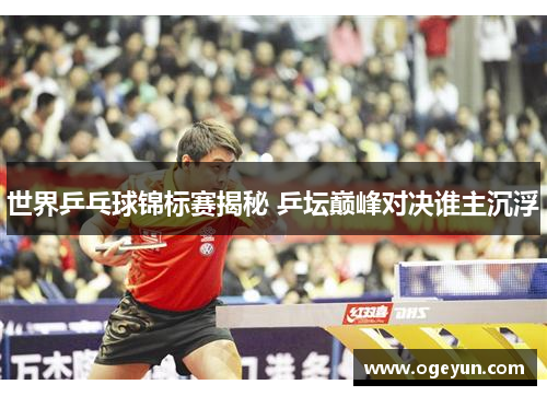 世界乒乓球锦标赛揭秘 乒坛巅峰对决谁主沉浮